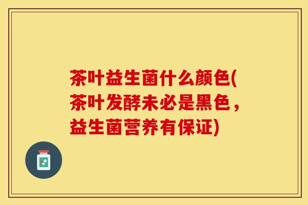 茶叶益生菌什么颜色(茶叶发酵未必是黑色,益生菌营养有保证) 茶叶益生菌什么颜色(茶叶发酵未必是黑色,益生菌营养有保证)