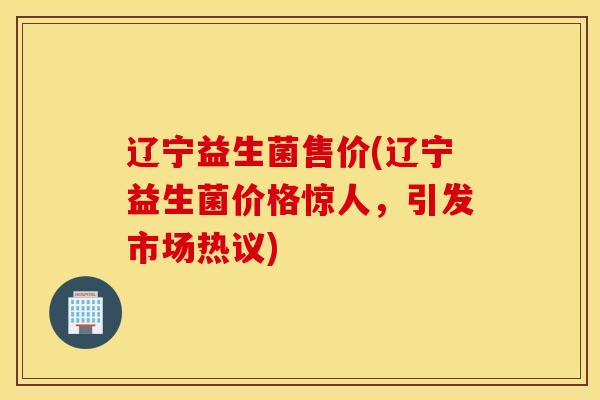 辽宁益生菌售价(辽宁益生菌价格惊人，引发市场热议)
