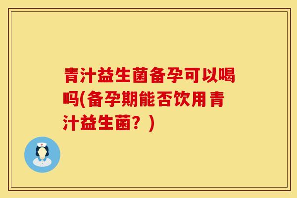 青汁益生菌备孕可以喝吗(备孕期能否饮用青汁益生菌？)