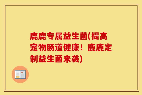 鹿鹿专属益生菌(提高宠物肠道健康！鹿鹿定制益生菌来袭)