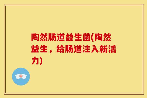 陶然肠道益生菌(陶然益生,给肠道注入新活力) 陶然肠道益生菌(陶然益生,给肠道注入新活力)