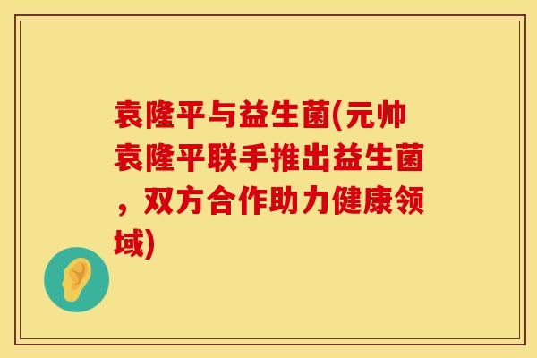 袁隆平与益生菌(元帅袁隆平联手推出益生菌，双方合作助力健康领域)