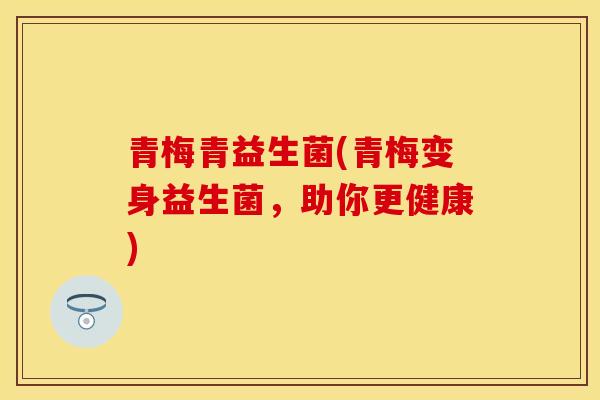 青梅青益生菌(青梅变身益生菌,助你更健康) 青梅青益生菌(青梅变身益生菌,助你更健康)