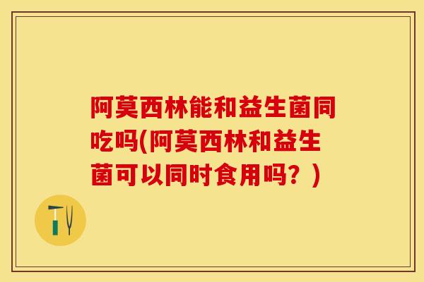 阿莫西林能和益生菌同吃吗(阿莫西林和益生菌可以同时食用吗？)