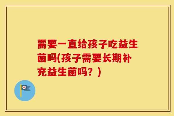 需要一直给孩子吃益生菌吗(孩子需要长期补充益生菌吗?) 需要一直给孩子吃益生菌吗(孩子需要长期补充益生菌吗?)