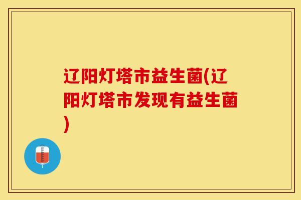 辽阳灯塔市益生菌(辽阳灯塔市发现有益生菌)