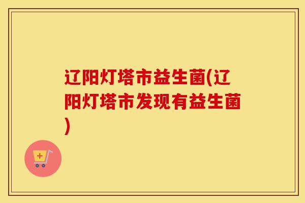 辽阳灯塔市益生菌(辽阳灯塔市发现有益生菌) 辽阳灯塔市益生菌(辽阳灯塔市发现有益生菌)