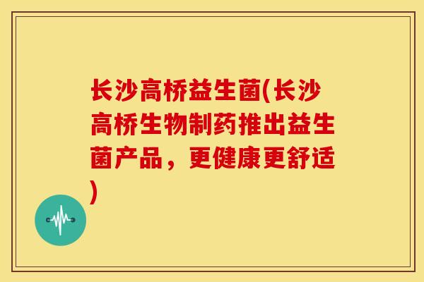 长沙高桥益生菌(长沙高桥生物制药推出益生菌产品，更健康更舒适)