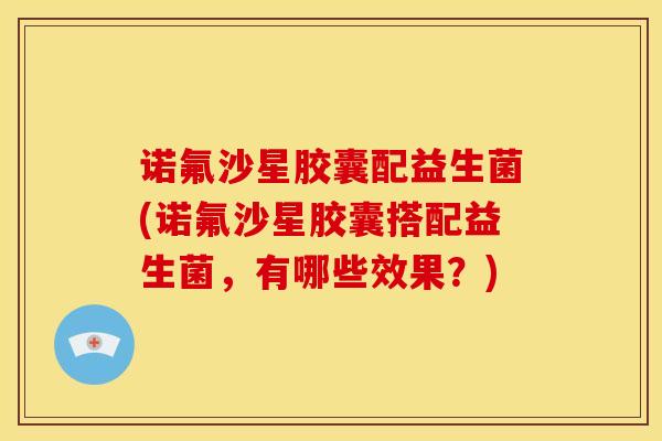 诺氟沙星胶囊配益生菌(诺氟沙星胶囊搭配益生菌，有哪些效果？)