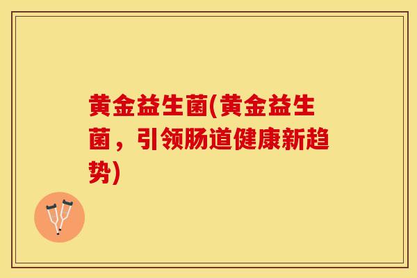 黄金益生菌(黄金益生菌,引领肠道健康新趋势) 黄金益生菌(黄金益生菌,引领肠道健康新趋势)