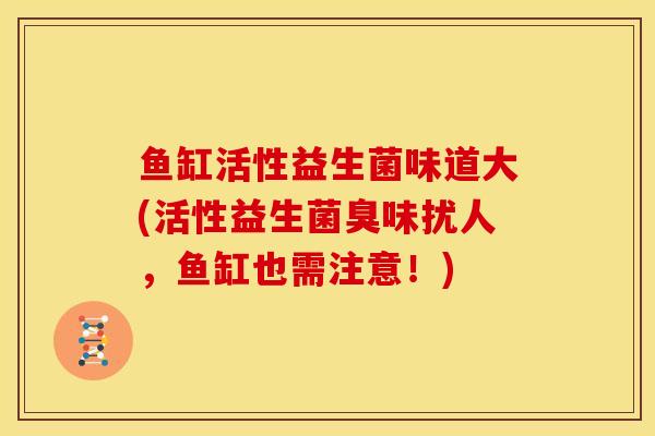 鱼缸活性益生菌味道大(活性益生菌臭味扰人，鱼缸也需注意！)