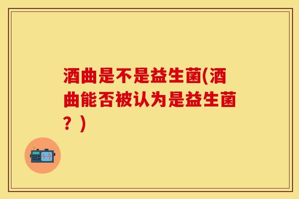酒曲是不是益生菌(酒曲能否被认为是益生菌？)