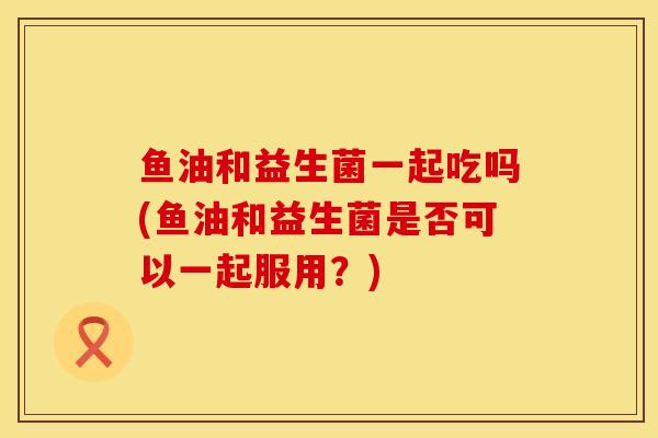 鱼油和益生菌一起吃吗(鱼油和益生菌是否可以一起服用?) 鱼油和益生菌一起吃吗(鱼油和益生菌是否可以一起服用?)