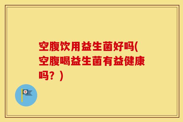 空腹饮用益生菌好吗(空腹喝益生菌有益健康吗?) 空腹饮用益生菌好吗(空腹喝益生菌有益健康吗?)