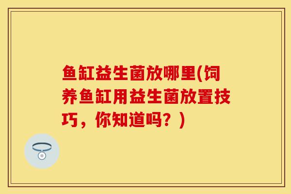 鱼缸益生菌放哪里(饲养鱼缸用益生菌放置技巧，你知道吗？)