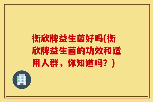 衡欣牌益生菌好吗(衡欣牌益生菌的功效和适用人群，你知道吗？)