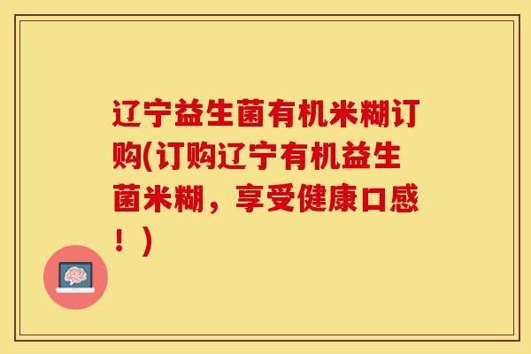 辽宁益生菌有机米糊订购(订购辽宁有机益生菌米糊,享受健康口感!) 辽宁益生菌有机米糊订购(订购辽宁有机益生菌米糊,享受健康口感!)