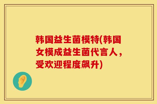 韩国益生菌模特(韩国女模成益生菌代言人，受欢迎程度飙升)