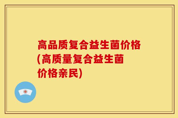 高品质复合益生菌价格(高质量复合益生菌 价格亲民)