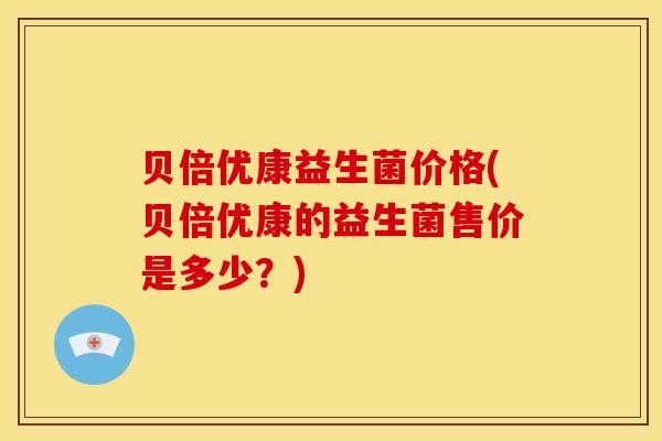贝倍优康益生菌价格(贝倍优康的益生菌售价是多少？)