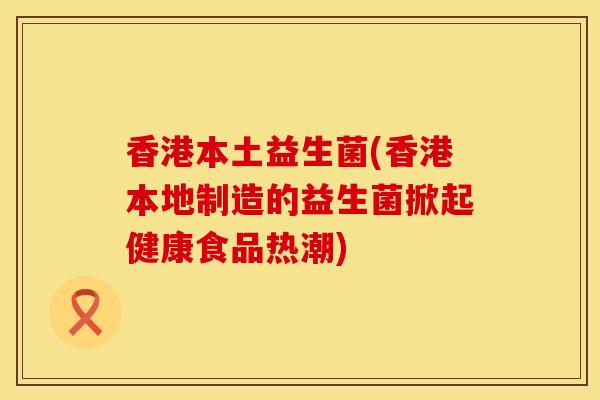 香港本土益生菌(香港本地制造的益生菌掀起健康食品热潮)
