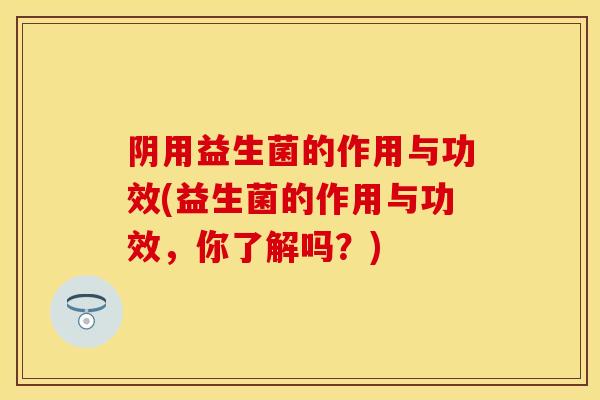 阴用益生菌的作用与功效(益生菌的作用与功效,你了解吗?) 阴用益生菌的作用与功效(益生菌的作用与功效,你了解吗?)