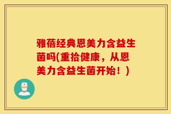 雅蓓经典恩美力含益生菌吗(重拾健康，从恩美力含益生菌开始！)