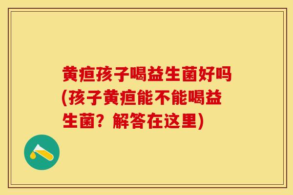黄疸孩子喝益生菌好吗(孩子黄疸能不能喝益生菌?解答在这里) 黄疸孩子喝益生菌好吗(孩子黄疸能不能喝益生菌?解答在这里)