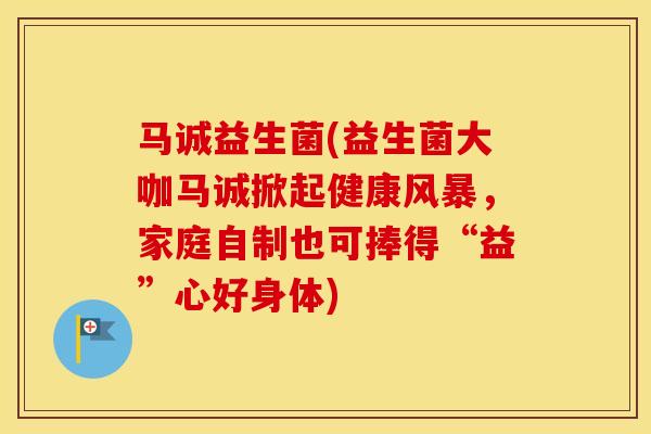 马诚益生菌(益生菌大咖马诚掀起健康风暴，家庭自制也可捧得“益”心好身体)