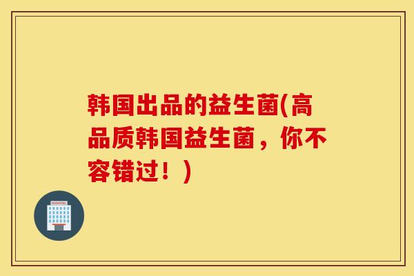 韩国出品的益生菌(高品质韩国益生菌,你不容错过!) 韩国出品的益生菌(高品质韩国益生菌,你不容错过!)