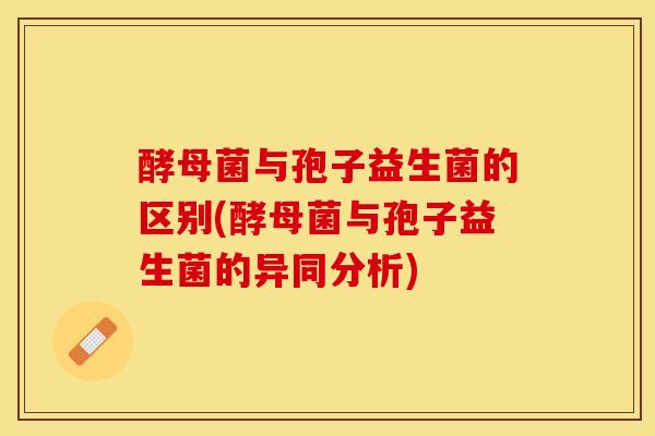 酵母菌与孢子益生菌的区别(酵母菌与孢子益生菌的异同分析)