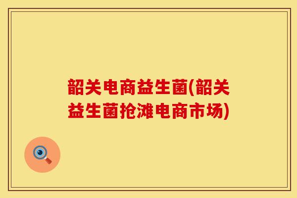 韶关电商益生菌(韶关益生菌抢滩电商市场)