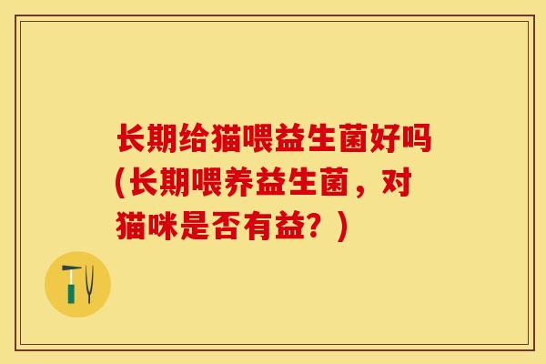 长期给猫喂益生菌好吗(长期喂养益生菌，对猫咪是否有益？)