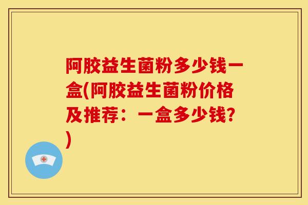 阿胶益生菌粉多少钱一盒(阿胶益生菌粉价格及推荐：一盒多少钱？)