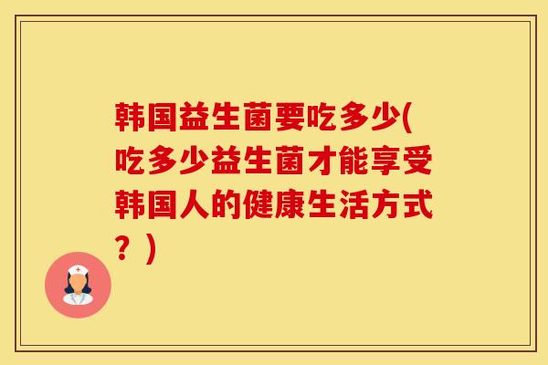 韩国益生菌要吃多少(吃多少益生菌才能享受韩国人的健康生活方式?) 韩国益生菌要吃多少(吃多少益生菌才能享受韩国人的健康生活方式?)