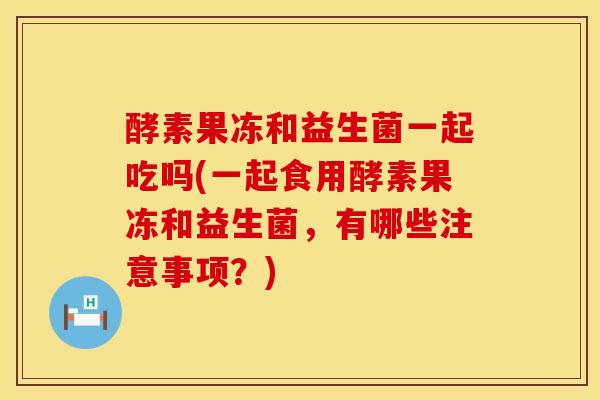 酵素果冻和益生菌一起吃吗(一起食用酵素果冻和益生菌，有哪些注意事项？)