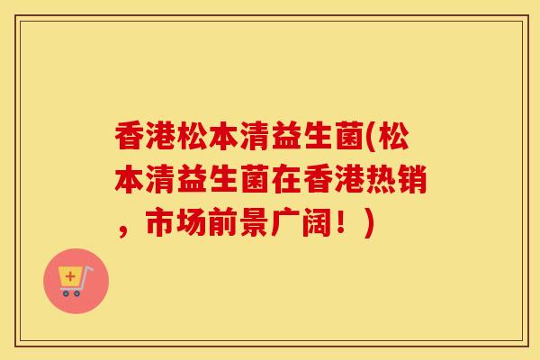香港松本清益生菌(松本清益生菌在香港热销,市场前景广阔!) 香港松本清益生菌(松本清益生菌在香港热销,市场前景广阔!)