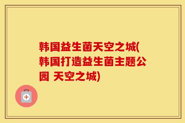 韩国益生菌天空之城(韩国打造益生菌主题公园 天空之城)