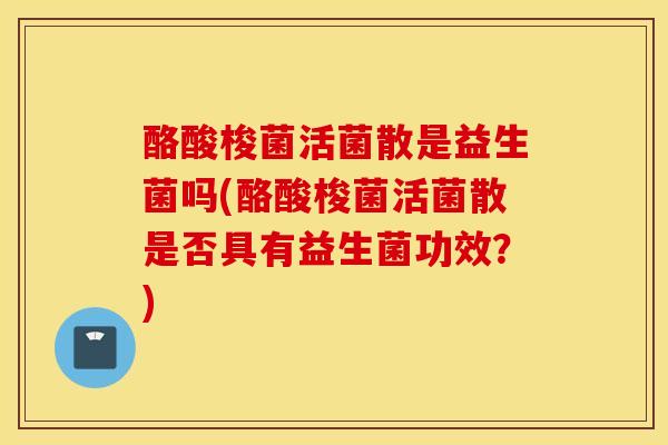 酪酸梭菌活菌散是益生菌吗(酪酸梭菌活菌散是否具有益生菌功效？)