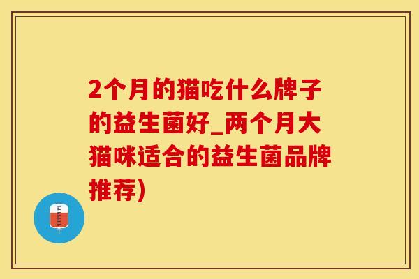 2个月的猫吃什么牌子的益生菌好_两个月大猫咪适合的益生菌品牌推荐) 2个月的猫吃什么牌子的益生菌好_两个月大猫咪适合的益生菌品牌推荐)
