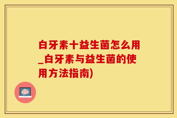 白牙素十益生菌怎么用_白牙素与益生菌的使用方法指南) 白牙素十益生菌怎么用_白牙素与益生菌的使用方法指南)