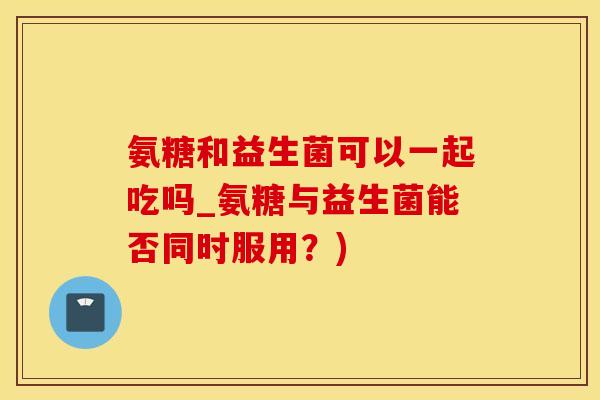 氨糖和益生菌可以一起吃吗_氨糖与益生菌能否同时服用？)
