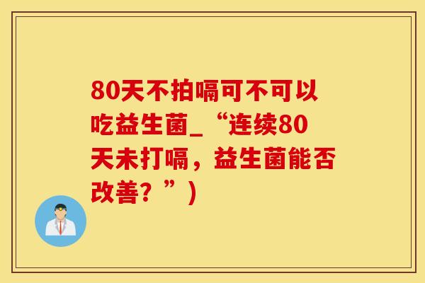 80天不拍嗝可不可以吃益生菌_“连续80天未打嗝,益生菌能否改善?”) 80天不拍嗝可不可以吃益生菌_“连续80天未打嗝,益生菌能否改善?”)