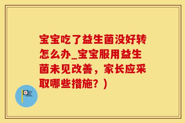 宝宝吃了益生菌没好转怎么办_宝宝服用益生菌未见改善，家长应采取哪些措施？)