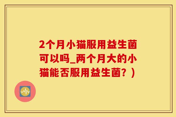 2个月小猫服用益生菌可以吗_两个月大的小猫能否服用益生菌？)