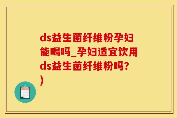 ds益生菌纤维粉孕妇能喝吗_孕妇适宜饮用ds益生菌纤维粉吗？)