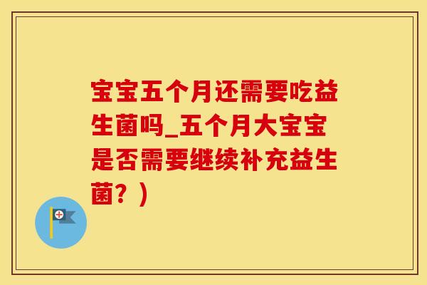 宝宝五个月还需要吃益生菌吗_五个月大宝宝是否需要继续补充益生菌？)