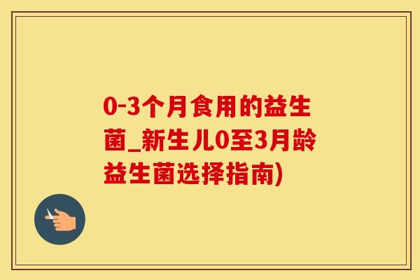 0-3个月食用的益生菌_新生儿0至3月龄益生菌选择指南)