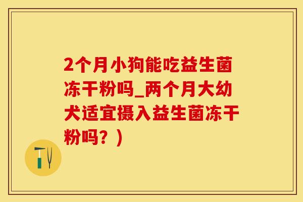 2个月小狗能吃益生菌冻干粉吗_两个月大幼犬适宜摄入益生菌冻干粉吗?) 2个月小狗能吃益生菌冻干粉吗_两个月大幼犬适宜摄入益生菌冻干粉吗?)