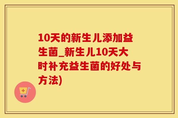 10天的新生儿添加益生菌_新生儿10天大时补充益生菌的好处与方法)